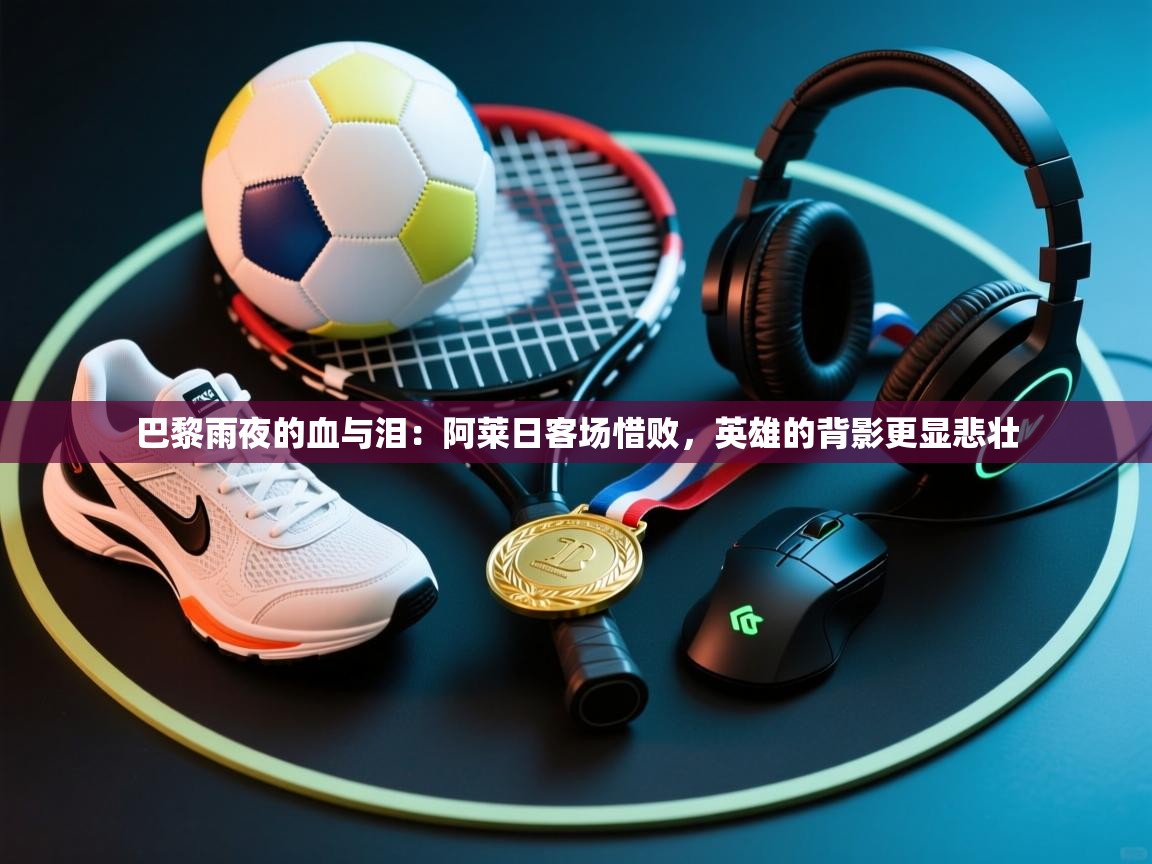 巴黎雨夜的血与泪：阿莱日客场惜败，英雄的背影更显悲壮  第1张