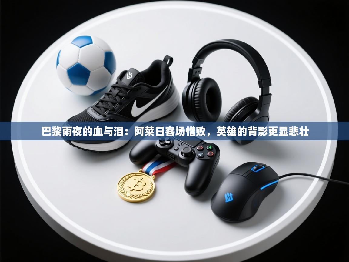 巴黎雨夜的血与泪：阿莱日客场惜败，英雄的背影更显悲壮  第2张